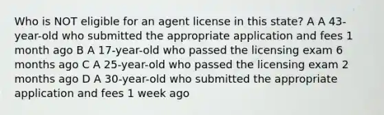 Who is NOT eligible for an agent license in this state? A A 43-year-old who submitted the appropriate application and fees 1 month ago B A 17-year-old who passed the licensing exam 6 months ago C A 25-year-old who passed the licensing exam 2 months ago D A 30-year-old who submitted the appropriate application and fees 1 week ago