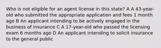 Who is not eligible for an agent license in this state? A A 43-year-old who submitted the appropriate application and fees 1 month ago B An applicant intending to be actively engaged in the business of insurance C A 17-year-old who passed the licensing exam 6 months ago D An applicant intending to solicit insurance to the general public