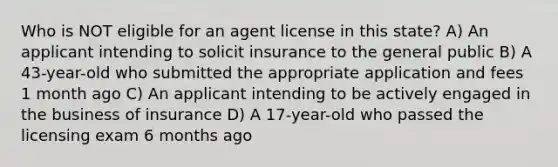 Who is NOT eligible for an agent license in this state? A) An applicant intending to solicit insurance to the general public B) A 43-year-old who submitted the appropriate application and fees 1 month ago C) An applicant intending to be actively engaged in the business of insurance D) A 17-year-old who passed the licensing exam 6 months ago