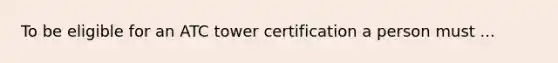 To be eligible for an ATC tower certification a person must ...