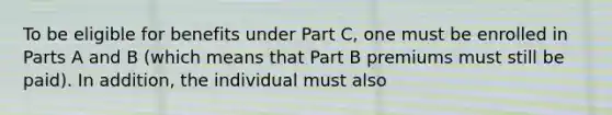 To be eligible for benefits under Part C, one must be enrolled in Parts A and B (which means that Part B premiums must still be paid). In addition, the individual must also