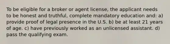 To be eligible for a broker or agent license, the applicant needs to be honest and truthful, complete mandatory education and: a) provide proof of legal presence in the U.S. b) be at least 21 years of age. c) have previously worked as an unlicensed assistant. d) pass the qualifying exam.