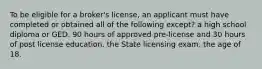 To be eligible for a broker's license, an applicant must have completed or obtained all of the following except? a high school diploma or GED. 90 hours of approved pre-license and 30 hours of post license education. the State licensing exam. the age of 18.