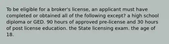 To be eligible for a broker's license, an applicant must have completed or obtained all of the following except? a high school diploma or GED. 90 hours of approved pre-license and 30 hours of post license education. the State licensing exam. the age of 18.