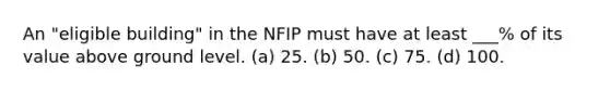 An "eligible building" in the NFIP must have at least ___% of its value above ground level. (a) 25. (b) 50. (c) 75. (d) 100.