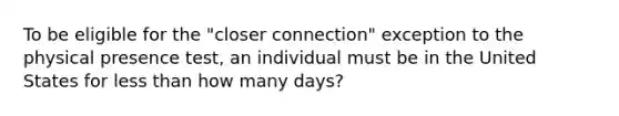 To be eligible for the "closer connection" exception to the physical presence test, an individual must be in the United States for <a href='https://www.questionai.com/knowledge/k7BtlYpAMX-less-than' class='anchor-knowledge'>less than</a> how many days?