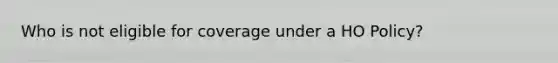 Who is not eligible for coverage under a HO Policy?