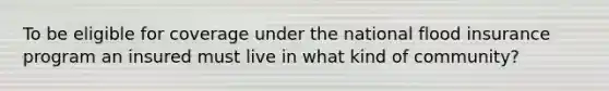 To be eligible for coverage under the national flood insurance program an insured must live in what kind of community?