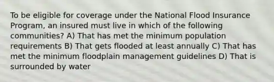 To be eligible for coverage under the National Flood Insurance Program, an insured must live in which of the following communities? A) That has met the minimum population requirements B) That gets flooded at least annually C) That has met the minimum floodplain management guidelines D) That is surrounded by water