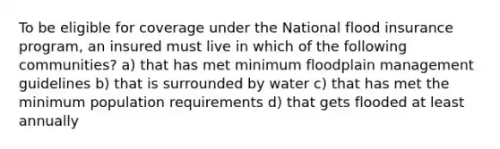 To be eligible for coverage under the National flood insurance program, an insured must live in which of the following communities? a) that has met minimum floodplain management guidelines b) that is surrounded by water c) that has met the minimum population requirements d) that gets flooded at least annually