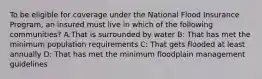 To be eligible for coverage under the National Flood Insurance Program, an insured must live in which of the following communities? A:That is surrounded by water B: That has met the minimum population requirements C: That gets flooded at least annually D: That has met the minimum floodplain management guidelines