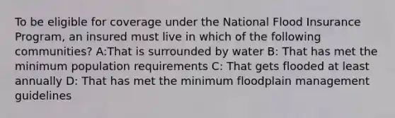 To be eligible for coverage under the National Flood Insurance Program, an insured must live in which of the following communities? A:That is surrounded by water B: That has met the minimum population requirements C: That gets flooded at least annually D: That has met the minimum floodplain management guidelines