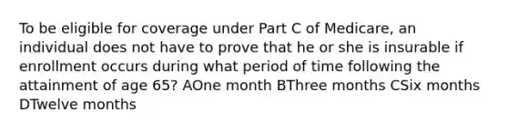 To be eligible for coverage under Part C of Medicare, an individual does not have to prove that he or she is insurable if enrollment occurs during what period of time following the attainment of age 65? AOne month BThree months CSix months DTwelve months