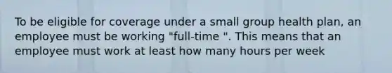 To be eligible for coverage under a small group health plan, an employee must be working "full-time ". This means that an employee must work at least how many hours per week