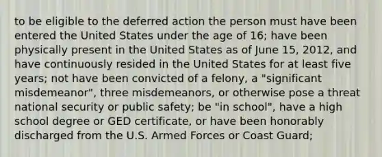 to be eligible to the deferred action the person must have been entered the United States under the age of 16; have been physically present in the United States as of June 15, 2012, and have continuously resided in the United States for at least five years; not have been convicted of a felony, a "significant misdemeanor", three misdemeanors, or otherwise pose a threat national security or public safety; be "in school", have a high school degree or GED certificate, or have been honorably discharged from the U.S. Armed Forces or Coast Guard;