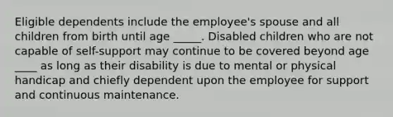 Eligible dependents include the employee's spouse and all children from birth until age _____. Disabled children who are not capable of self-support may continue to be covered beyond age ____ as long as their disability is due to mental or physical handicap and chiefly dependent upon the employee for support and continuous maintenance.