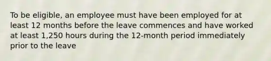 To be eligible, an employee must have been employed for at least 12 months before the leave commences and have worked at least 1,250 hours during the 12-month period immediately prior to the leave