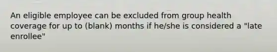 An eligible employee can be excluded from group health coverage for up to (blank) months if he/she is considered a "late enrollee"