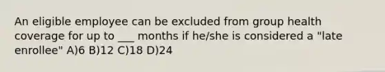 An eligible employee can be excluded from group health coverage for up to ___ months if he/she is considered a "late enrollee" A)6 B)12 C)18 D)24