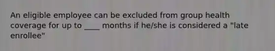 An eligible employee can be excluded from group health coverage for up to ____ months if he/she is considered a "late enrollee"