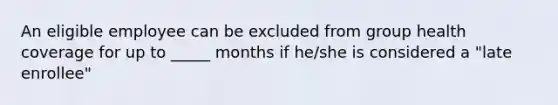 An eligible employee can be excluded from group health coverage for up to _____ months if he/she is considered a "late enrollee"