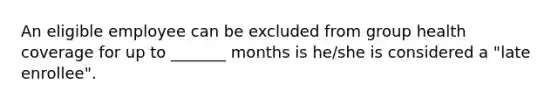 An eligible employee can be excluded from group health coverage for up to _______ months is he/she is considered a "late enrollee".