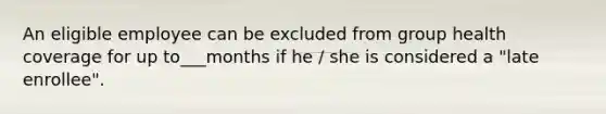 An eligible employee can be excluded from group health coverage for up to___months if he / she is considered a "late enrollee".