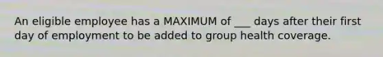 An eligible employee has a MAXIMUM of ___ days after their first day of employment to be added to group health coverage.