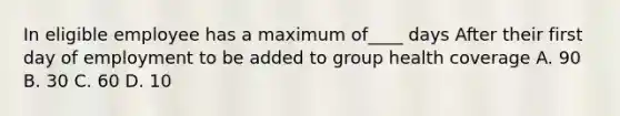 In eligible employee has a maximum of____ days After their first day of employment to be added to group health coverage A. 90 B. 30 C. 60 D. 10