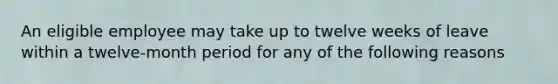 An eligible employee may take up to twelve weeks of leave within a twelve-month period for any of the following reasons