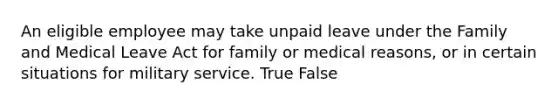 An eligible employee may take unpaid leave under the Family and Medical Leave Act for family or medical reasons, or in certain situations for military service. True False