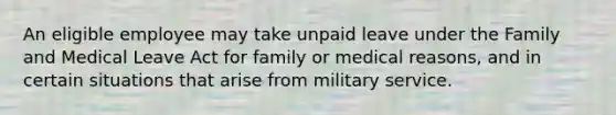 An eligible employee may take unpaid leave under the Family and Medical Leave Act for family or medical reasons, and in certain situations that arise from military service.