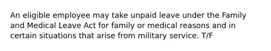 An eligible employee may take unpaid leave under the Family and Medical Leave Act for family or medical reasons and in certain situations that arise from military service. T/F