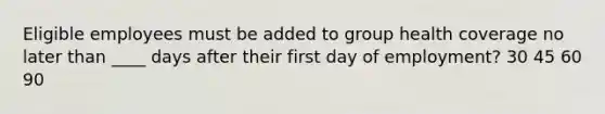 Eligible employees must be added to group health coverage no later than ____ days after their first day of employment? 30 45 60 90