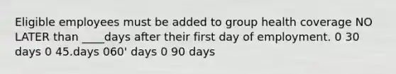 Eligible employees must be added to group health coverage NO LATER than ____days after their first day of employment. 0 30 days 0 45.days 060' days 0 90 days