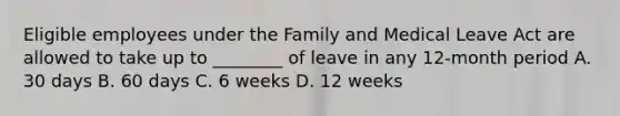 Eligible employees under the Family and Medical Leave Act are allowed to take up to ________ of leave in any 12-month period A. 30 days B. 60 days C. 6 weeks D. 12 weeks