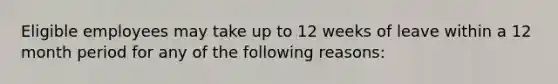 Eligible employees may take up to 12 weeks of leave within a 12 month period for any of the following reasons: