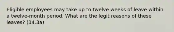 Eligible employees may take up to twelve weeks of leave within a twelve-month period. What are the legit reasons of these leaves? (34.3a)