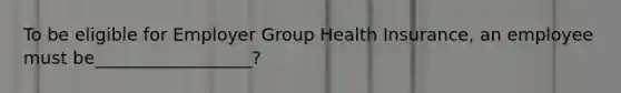 To be eligible for Employer Group Health Insurance, an employee must be__________________?