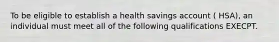 To be eligible to establish a health savings account ( HSA), an individual must meet all of the following qualifications EXECPT.