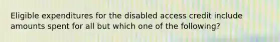 Eligible expenditures for the disabled access credit include amounts spent for all but which one of the following?