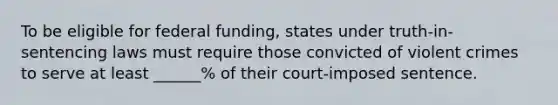 To be eligible for federal funding, states under truth-in-sentencing laws must require those convicted of violent crimes to serve at least ______% of their court-imposed sentence.