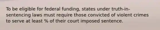 To be eligible for federal funding, states under truth-in-sentencing laws must require those convicted of violent crimes to serve at least % of their court imposed sentence.