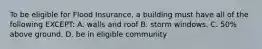 To be eligible for Flood Insurance, a building must have all of the following EXCEPT: A. walls and roof B. storm windows. C. 50% above ground. D. be in eligible community