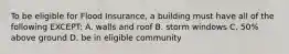 To be eligible for Flood Insurance, a building must have all of the following EXCEPT: A. walls and roof B. storm windows C. 50% above ground D. be in eligible community