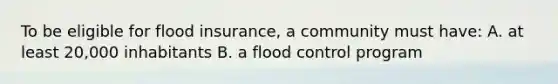 To be eligible for flood insurance, a community must have: A. at least 20,000 inhabitants B. a flood control program