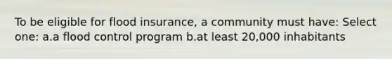 To be eligible for flood insurance, a community must have: Select one: a.a flood control program b.at least 20,000 inhabitants