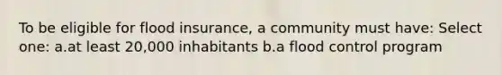 To be eligible for flood insurance, a community must have: Select one: a.at least 20,000 inhabitants b.a flood control program