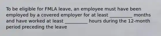 To be eligible for FMLA leave, an employee must have been employed by a covered employer for at least __________ months and have worked at least __________ hours during the 12-month period preceding the leave