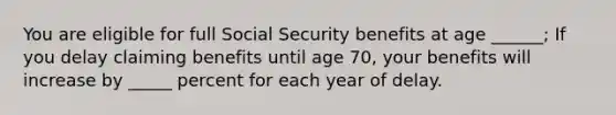 You are eligible for full Social Security benefits at age ______; If you delay claiming benefits until age 70, your benefits will increase by _____ percent for each year of delay.